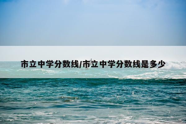市立中学分数线/市立中学分数线是多少