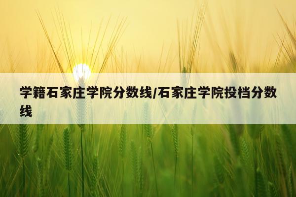 学籍石家庄学院分数线/石家庄学院投档分数线