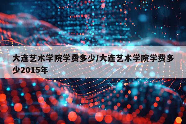 大连艺术学院学费多少/大连艺术学院学费多少2015年