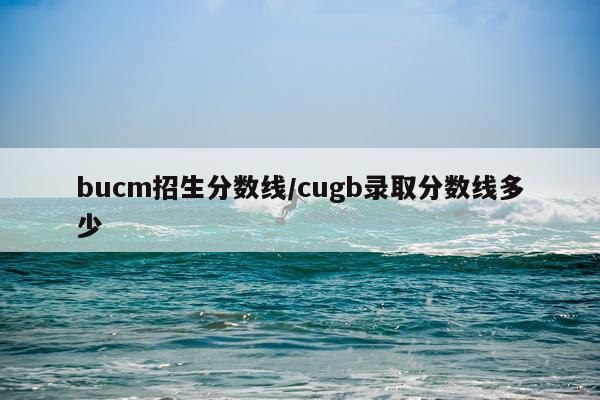 bucm招生分数线/cugb录取分数线多少