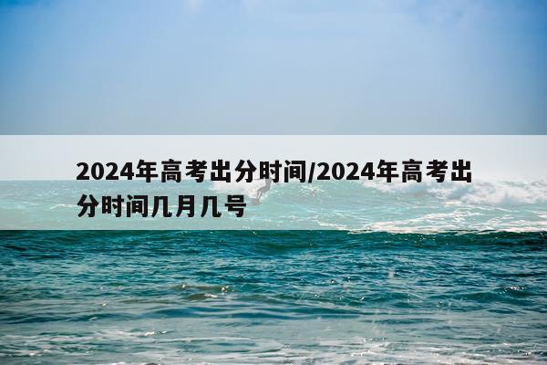 2024年高考出分时间/2024年高考出分时间几月几号