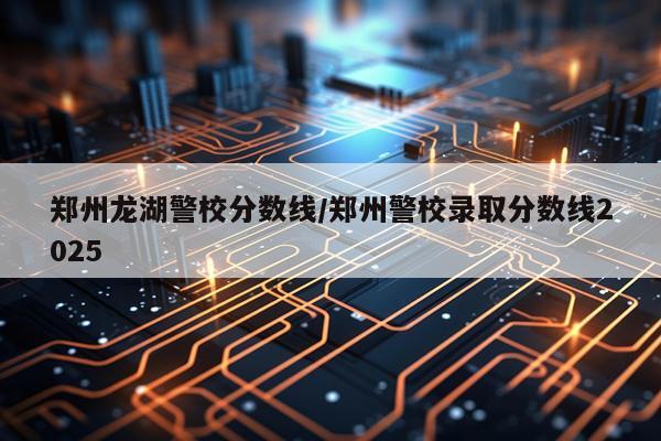 郑州龙湖警校分数线/郑州警校录取分数线2025