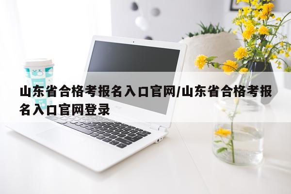 山东省合格考报名入口官网/山东省合格考报名入口官网登录