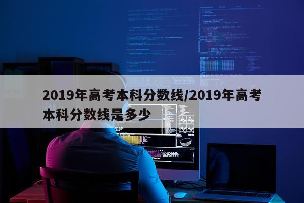 2019年高考本科分数线/2019年高考本科分数线是多少