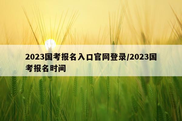 2023国考报名入口官网登录/2023国考报名时间