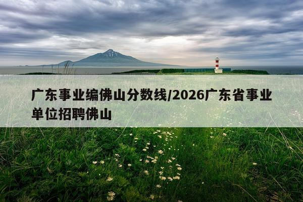 广东事业编佛山分数线/2026广东省事业单位招聘佛山