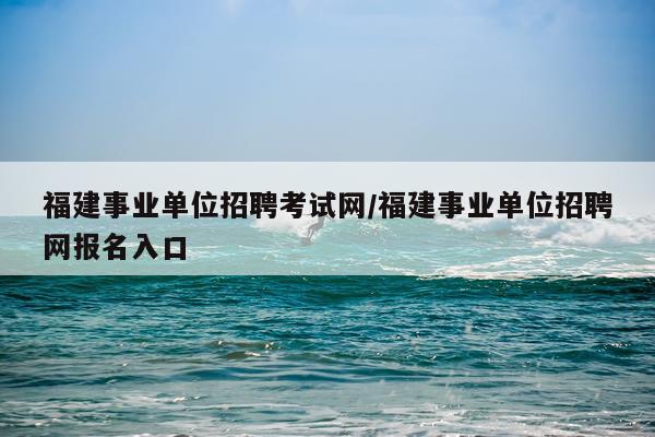 福建事业单位招聘考试网/福建事业单位招聘网报名入口