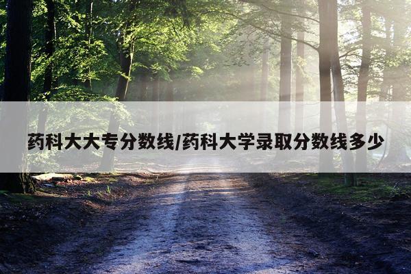 药科大大专分数线/药科大学录取分数线多少