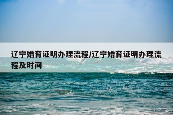 辽宁婚育证明办理流程/辽宁婚育证明办理流程及时间