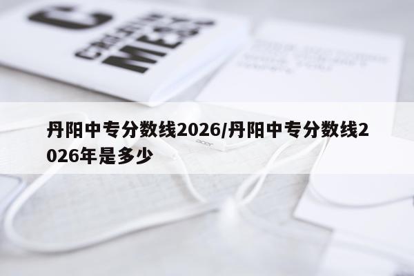 丹阳中专分数线2026/丹阳中专分数线2026年是多少