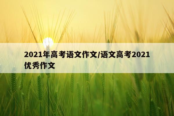 2021年高考语文作文/语文高考2021优秀作文