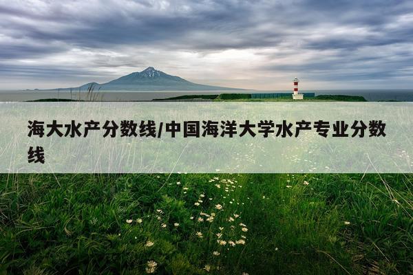 海大水产分数线/中国海洋大学水产专业分数线