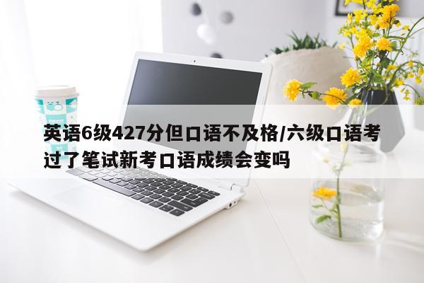 英语6级427分但口语不及格/六级口语考过了笔试新考口语成绩会变吗