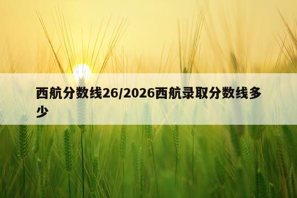 西航分数线26/2026西航录取分数线多少