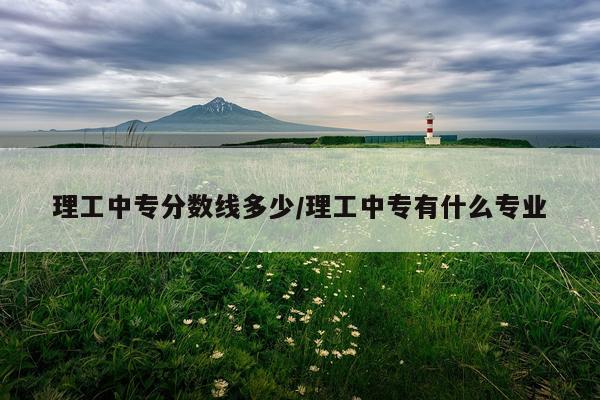理工中专分数线多少/理工中专有什么专业