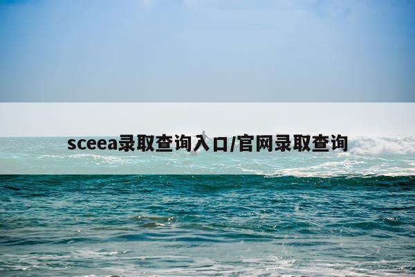 sceea录取查询入口/官网录取查询