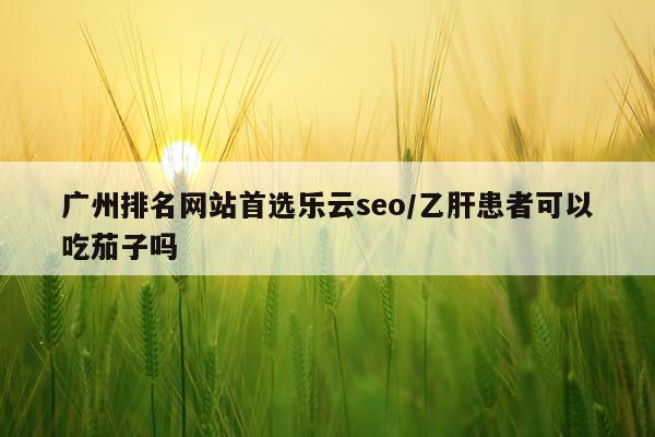 广州排名网站首选乐云seo/乙肝患者可以吃茄子吗