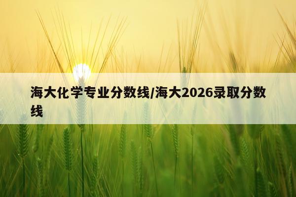 海大化学专业分数线/海大2026录取分数线