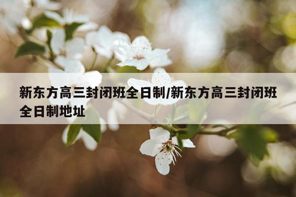 新东方高三封闭班全日制/新东方高三封闭班全日制地址