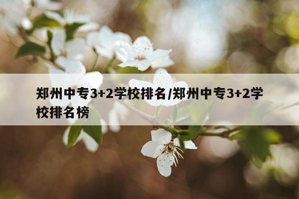 郑州中专3+2学校排名/郑州中专3+2学校排名榜