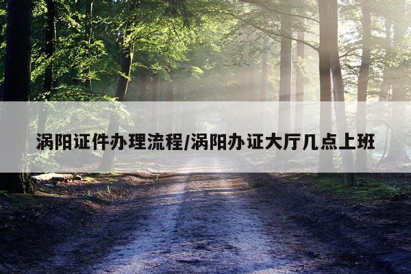 涡阳证件办理流程/涡阳办证大厅几点上班