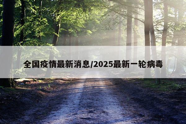全国疫情最新消息/2025最新一轮病毒