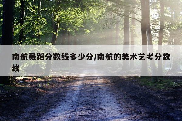 南航舞蹈分数线多少分/南航的美术艺考分数线