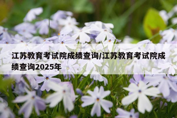江苏教育考试院成绩查询/江苏教育考试院成绩查询2025年