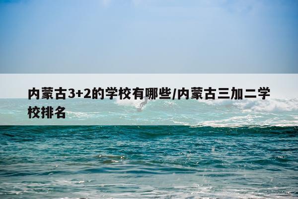 内蒙古3+2的学校有哪些/内蒙古三加二学校排名