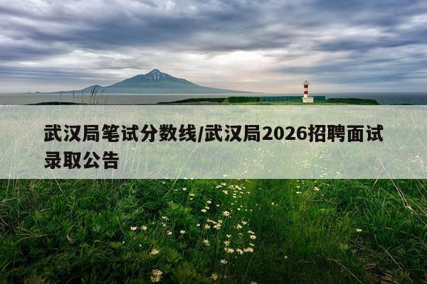 武汉局笔试分数线/武汉局2026招聘面试录取公告