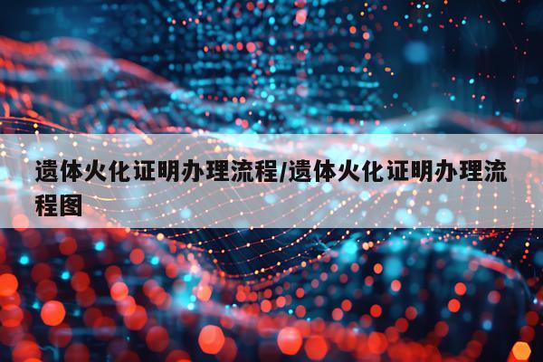 遗体火化证明办理流程/遗体火化证明办理流程图
