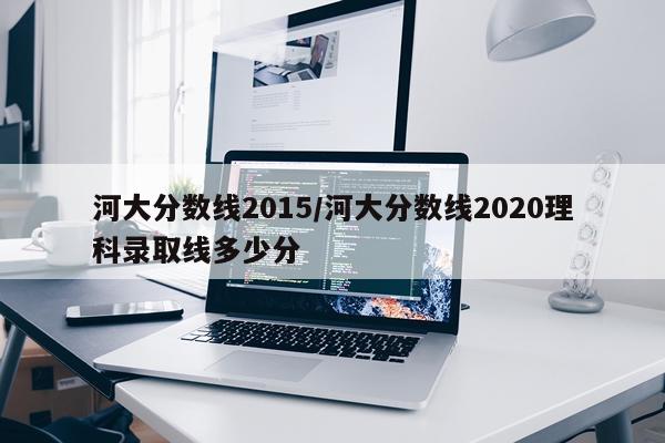 河大分数线2015/河大分数线2020理科录取线多少分