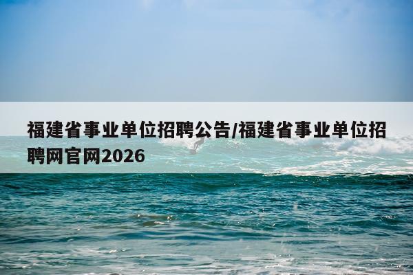 福建省事业单位招聘公告/福建省事业单位招聘网官网2026