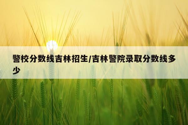 警校分数线吉林招生/吉林警院录取分数线多少