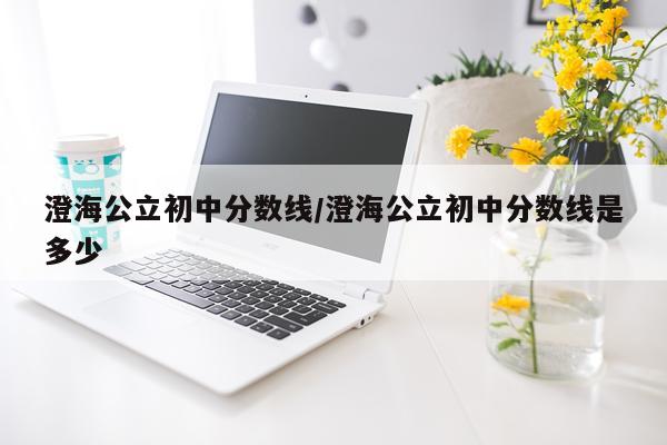 澄海公立初中分数线/澄海公立初中分数线是多少