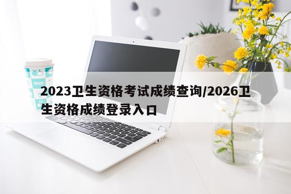 2023卫生资格考试成绩查询/2026卫生资格成绩登录入口
