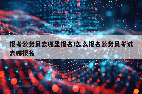 报考公务员去哪里报名/怎么报名公务员考试去哪报名