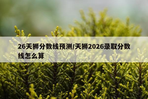 26天狮分数线预测/天狮2026录取分数线怎么算