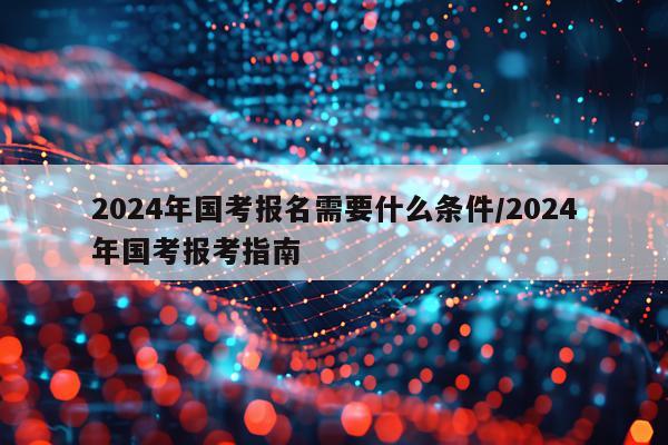 2024年国考报名需要什么条件/2024年国考报考指南