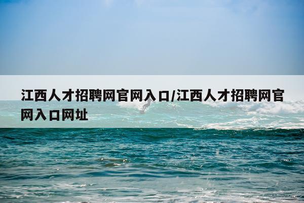 江西人才招聘网官网入口/江西人才招聘网官网入口网址