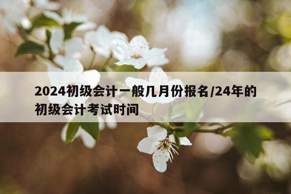 2024初级会计一般几月份报名/24年的初级会计考试时间