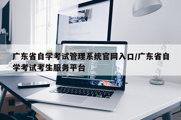 广东省自学考试管理系统官网入口/广东省自学考试考生服务平台