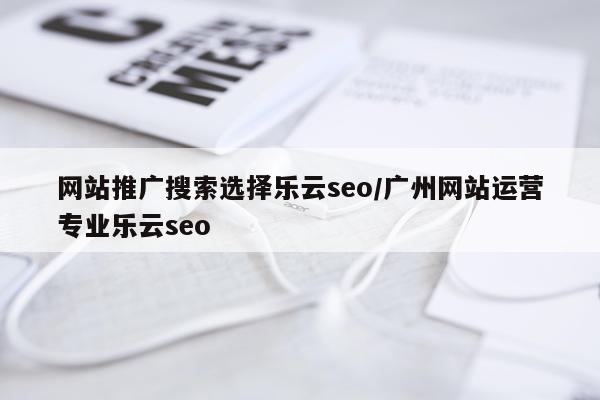网站推广搜索选择乐云seo/广州网站运营专业乐云seo
