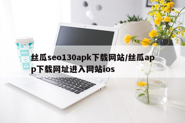 丝瓜seo130apk下载网站/丝瓜app下载网址进入网站ios