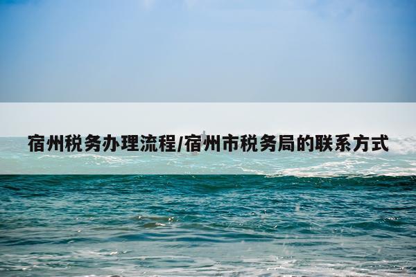 宿州税务办理流程/宿州市税务局的联系方式