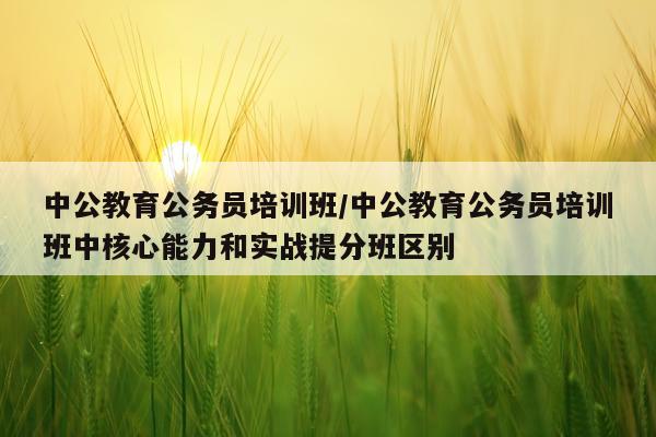 中公教育公务员培训班/中公教育公务员培训班中核心能力和实战提分班区别