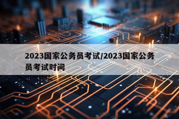 2023国家公务员考试/2023国家公务员考试时间