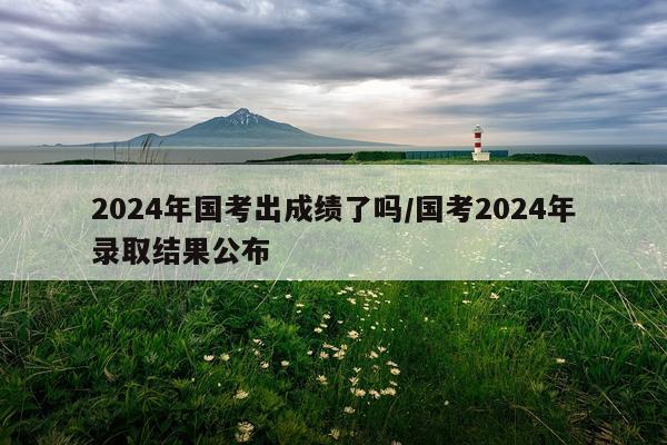 2024年国考出成绩了吗/国考2024年录取结果公布