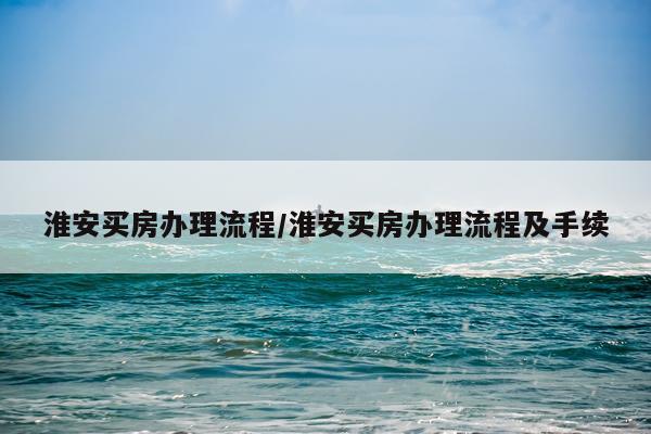 淮安买房办理流程/淮安买房办理流程及手续