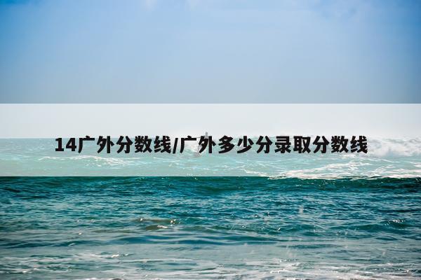 14广外分数线/广外多少分录取分数线